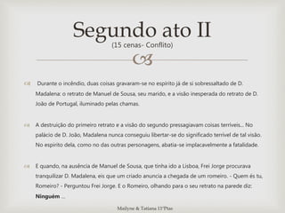 
 Durante o incêndio, duas coisas gravaram-se no espírito já de si sobressaltado de D.
Madalena: o retrato de Manuel de Sousa, seu marido, e a visão inesperada do retrato de D.
João de Portugal, iluminado pelas chamas.
 A destruição do primeiro retrato e a visão do segundo pressagiavam coisas terríveis... No
palácio de D. João, Madalena nunca conseguiu libertar-se do significado terrível de tal visão.
No espirito dela, como no das outras personagens, abatia-se implacavelmente a fatalidade.
 E quando, na ausência de Manuel de Sousa, que tinha ido a Lisboa, Frei Jorge procurava
tranquilizar D. Madalena, eis que um criado anuncia a chegada de um romeiro. - Quem és tu,
Romeiro? - Perguntou Frei Jorge. E o Romeiro, olhando para o seu retrato na parede diz:
Ninguém …
Segundo ato II(15 cenas- Conflito)
Mailyne & Tatiana 11ºPtas
 