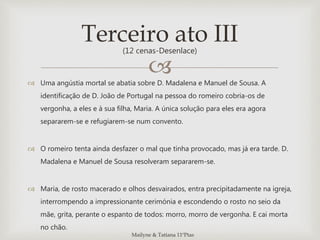  Uma angústia mortal se abatia sobre D. Madalena e Manuel de Sousa. A
identificação de D. João de Portugal na pessoa do romeiro cobria-os de
vergonha, a eles e à sua filha, Maria. A única solução para eles era agora
separarem-se e refugiarem-se num convento.
 O romeiro tenta ainda desfazer o mal que tinha provocado, mas já era tarde. D.
Madalena e Manuel de Sousa resolveram separarem-se.
 Maria, de rosto macerado e olhos desvairados, entra precipitadamente na igreja,
interrompendo a impressionante cerimónia e escondendo o rosto no seio da
mãe, grita, perante o espanto de todos: morro, morro de vergonha. E cai morta
no chão.
Terceiro ato III(12 cenas-Desenlace)
Mailyne & Tatiana 11ºPtas
 