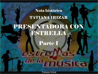 Nota histórica
TATIANA IRIZAR
PRESENTADORA CON
ESTRELLA
Parte I
Tatiana Irizar
 