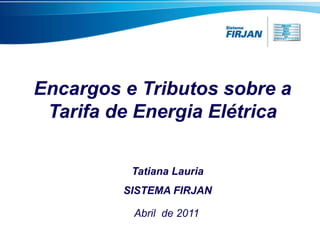 Encargos e Tributos sobre a
 Tarifa de Energia Elétrica

          Tatiana Lauria
         SISTEMA FIRJAN

          Abril de 2011
 