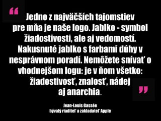 Jedno z najväčších tajomstiev
 pre mňa je naše logo. Jablko - symbol
    žiadostivosti, ale aj vedomostí.
  Nakusnuté jablko s farbami dúhy v
nesprávnom poradí. Nemôžete snívať o
  vhodnejšom logu: je v ňom všetko:
      žiadostivosť, znalosť, nádej
              aj anarchia.
                  Jean-Louis Gassée
          bývalý riaditeľ a zakladateľ Apple
 