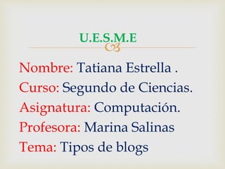 U.E.S.M.E 
Nombre: Tatiana Estrella . 
Curso: Segundo de Ciencias. 
Asignatura: Computación. 
Profesora: Marina Salinas 
Tema: Tipos de blogs 
 