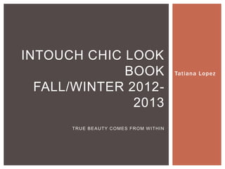 INTOUCH CHIC LOOK
             BOOK                     Tatiana Lopez

  FALL/WINTER 2012-
               2013
      TRUE BEAUTY COMES FROM WITHIN
 