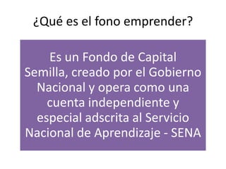 ¿Qué es el fono emprender?
Es un Fondo de Capital
Semilla, creado por el Gobierno
Nacional y opera como una
cuenta independiente y
especial adscrita al Servicio
Nacional de Aprendizaje - SENA