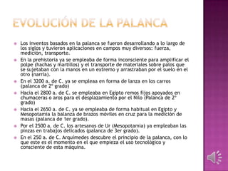    Los inventos basados en la palanca se fueron desarrollando a lo largo de
    los siglos y tuvieron aplicaciones en campos muy diversos: fuerza,
    medición, transporte.
   En la prehistoria ya se empleaba de forma inconsciente para amplificar el
    polpe (hachas y martillos) y el transporte de materiales sobre palos que
    se sujetaban con la manos en un extremo y arrastraban por el suelo en el
    otro (narria).
   En el 3200 a. de C. ya se empleaa en forma de lanza en los carros
    (palanca de 2º grado)
   Hacia el 2800 a. de C. se empleaba en Egipto remos fijos apoyados en
    chumaceras o aros para el desplazamiento por el Nilo (Palanca de 2º
    grado)
   Hacia el 2650 a. de C. ya se empleaba de forma habitual en Egipto y
    Mesopotamia la balanza de brazos móviles en cruz para la medición de
    masas (palanca de 1er grado).
   Por el 2500 a. de C. los artesanos de Ur (Mesopotamia) ya empleaban las
    pinzas en trabajos delicados (palanca de 3er grado).
   En el 250 a. de C. Arquímedes descubre el principio de la palanca, con lo
    que este es el momento en el que empieza el uso tecnológico y
    consciente de esta máquina.
 