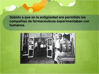 Debido a que en la antigüedad era permitido las
compañías de farmacéuticos experimentaban con
humanos.
 