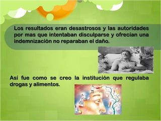 Los resultados eran desastrosos y las autoridades
por mas que intentaban disculparse y ofrecían una
indemnización no reparaban el daño.
Así fue como se creo la institución que regulaba
drogas y alimentos.
 