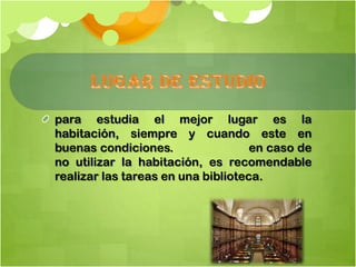 para estudia el mejor lugar es la
habitación, siempre y cuando este en
buenas condiciones. en caso de
no utilizar la habitación, es recomendable
realizar las tareas en una biblioteca.
 