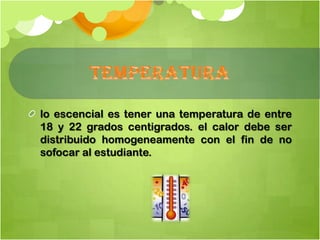 lo escencial es tener una temperatura de entre
18 y 22 grados centigrados. el calor debe ser
distribuido homogeneamente con el fin de no
sofocar al estudiante.
 