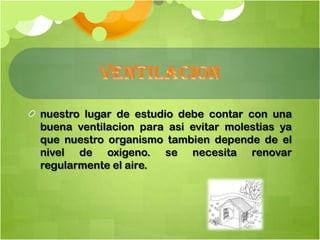 nuestro lugar de estudio debe contar con una
buena ventilacion para asi evitar molestias ya
que nuestro organismo tambien depende de el
nivel de oxigeno. se necesita renovar
regularmente el aire.
 