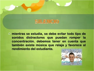 mientras se estudia, se debe evitar todo tipo de
sonidos distractores que puedan romper la
concentración. debemos tener en cuenta que
también existe música que relaja y favorece al
rendimiento del estudiante.
 