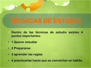 TÉCNICAS DE ESTUDIO
Dentro de las técnicas de estudio existen 4
puntos importantes:
• 1 Querer estudiar
• 2 Prepararse
• 3 aprender las reglas
• 4 practicarlas hasta que se conviertan en hábito.
 
