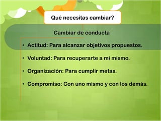 Qué necesitas cambiar?
Cambiar de conducta
• Actitud: Para alcanzar objetivos propuestos.
• Voluntad: Para recuperarte a mi mismo.
• Organización: Para cumplir metas.
• Compromiso: Con uno mismo y con los demás.
 