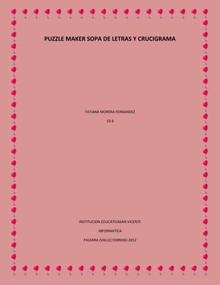 PUZZLE MAKER SOPA DE LETRAS Y CRUCIGRAMA




             TATIANA MORERA FERNANDEZ

                        10-3




          INSTITUCION EDUCATIVASAN VICENTE

                    INFORMATICA

            PALMIRA (VALLE) FEBRERO-2012
 