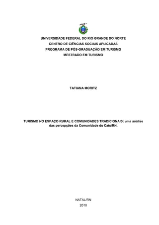 UNIVERSIDADE FEDERAL DO RIO GRANDE DO NORTE
CENTRO DE CIÊNCIAS SOCIAIS APLICADAS
PROGRAMA DE PÓS-GRADUAÇÃO EM TURISMO
MESTRADO EM TURISMO
TATIANA MORITZ
TURISMO NO ESPAÇO RURAL E COMUNIDADES TRADICIONAIS: uma análise
das percepções da Comunidade do Catu/RN.
NATAL/RN
2010
 