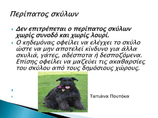  Δεν επιτρέπεται ο περίπατος σκύλων
χωρίς συνοδό και χωρίς λουρί.
 Ο κηδεμόνας οφείλει να ελέγχει το σκύλο
ώστε να μην αποτελεί κίνδυνο για άλλα
σκυλιά, γάτες, αδέσποτα ή δεσποζόμενα.
Επίσης οφείλει να μαζεύει τις ακαθαρσίες
του σκύλου από τους δημόσιους χώρους.

 Τατιάνα Πουτόκα
 