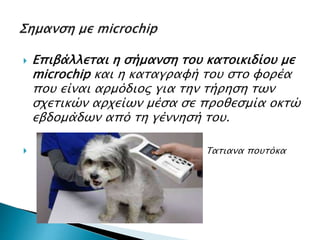  Επιβάλλεται η σήμανση του κατοικιδίου με
microchip και η καταγραφή του στο φορέα
που είναι αρμόδιος για την τήρηση των
σχετικών αρχείων μέσα σε προθεσμία οκτώ
εβδομάδων από τη γέννησή του.
 Τατιανα πουτόκα
 