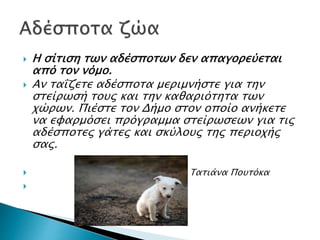  Η σίτιση των αδέσποτων δεν απαγορεύεται
από τον νόμο.
 Αν ταΐζετε αδέσποτα μεριμνήστε για την
στείρωσή τους και την καθαριότητα των
χώρων. Πιέστε τον Δήμο στον οποίο ανήκετε
να εφαρμόσει πρόγραμμα στείρωσεων για τις
αδέσποτες γάτες και σκύλους της περιοχής
σας.
 Τατιάνα Πουτόκα

 