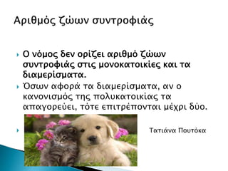  Ο νόμος δεν ορίζει αριθμό ζώων
συντροφιάς στις μονοκατοικίες και τα
διαμερίσματα.
 Όσων αφορά τα διαμερίσματα, αν ο
κανονισμός της πολυκατοικίας τα
απαγορεύει, τότε επιτρέπονται μέχρι δύο.
 Τατιάνα Πουτόκα
 