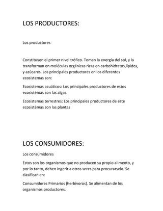 LOS PRODUCTORES:

Los productores



Constituyen el primer nivel trófico. Toman la energía del sol, y la
transforman en moléculas orgánicas ricas en carbohidratos,lípidos,
y azúcares. Los principales productores en los diferentes
ecosistemas son:

Ecosistemas acuáticos: Los principales productores de estos
ecosistémas son las algas.

Ecosistemas terrestres: Los principales productores de este
ecosistémas son las plantas




LOS CONSUMIDORES:
Los consumidores

Estos son los organismos que no producen su propio alimento, y
por lo tanto, deben ingerír a otros seres para procurarselo. Se
clasifican en:

Consumidores Primarios (herbívoros). Se alimentan de los
organismos productores.
 