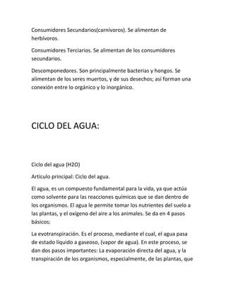Consumidores Secundarios(carnívoros). Se alimentan de
herbívoros.

Consumidores Terciarios. Se alimentan de los consumidores
secundarios.

Descomponedores. Son principalmente bacterias y hongos. Se
alimentan de los seres muertos, y de sus desechos; así forman una
conexión entre lo orgánico y lo inorgánico.




CICLO DEL AGUA:


Ciclo del agua (H2O)

Artículo principal: Ciclo del agua.

El agua, es un compuesto fundamental para la vida, ya que actúa
como solvente para las reacciones químicas que se dan dentro de
los organismos. El agua le permite tomar los nutrientes del suelo a
las plantas, y el oxígeno del aire a los animales. Se da en 4 pasos
básicos:

La evotranspiración. Es el proceso, mediante el cual, el agua pasa
de estado líquido a gaseoso, (vapor de agua). En este proceso, se
dan dos pasos importantes: La evaporación directa del agua, y la
transpiración de los organismos, especialmente, de las plantas, que
 
