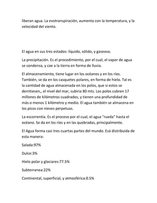 liberan agua. La evotranspiración, aumenta con la temperatura, y la
velocidad del viento.




El agua en sus tres estados: líquido, sólido, y gaseoso.

La precipitación. Es el procedimiento, por el cual, el vapor de agua
se condensa, y cae a la tierra en forma de lluvia.

El almacenamiento, tiene lugar en los océanos y en los ríos.
También, se da en los casquetes polares, en forma de hielo. Tal es
la cantidad de agua almacenada en los polos, que si estos se
derritiesen,, el nivel del mar, subiria 80 mts. Los polos cubren 17
millones de kilómetros cuadrados, y tienen una profundidad de
más o menos 1 kilómetro y medio. El agua también se almacena en
los picos con nieves perpetuas.

La escorrentía. Es el proceso por el cual, el agua "rueda" hasta el
océano. Se da en los ríos y en las quebradas, principalmente.

El Agua forma casi tres cuartas partes del mundo. Esá distribuida de
esta manera:

Salada:97%

Dulce:3%

Hielo polar y glaciares:77.5%

Subterranea:22%

Continental, superficial, y atmosférica:0.5%
 