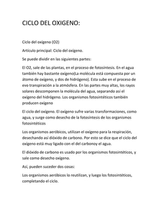CICLO DEL OXIGENO:

Ciclo del oxígeno (O2)

Artículo principal: Ciclo del oxígeno.

Se puede dividir en las siguientes partes:

El O2, sale de las plantas, en el proceso de fotosíntesis. En el agua
también hay bastante oxígeno(La molécula está compuesta por un
átomo de oxígeno, y dos de hidrógeno). Esta sube en el proceso de
evo transpiración a la atmósfera. En las partes muy altas, los rayos
solares descomponen la molécula del agua, separando así el
oxígeno del hidrógeno. Los organismos fotosintéticos también
producen oxígeno

El ciclo del oxígeno. El oxígeno sufre varias transformaciones, como
agua, y surge como desecho de la fotosíntesis de los organismos
fotosintéticos

Los organismos aeróbicos, utilizan el oxígeno para la respiración,
desechando así dióxido de carbono. Por esto se dice que el ciclo del
oxígeno está muy ligado con el del carbonoy el agua.

El dióxido de carbono es usado por los organismos fotosintéticos, y
sale como desecho oxígeno.

Así, pueden suceder dos cosas:

Los organismos aeróbicos lo reutilizan, y luego los fotosintéticos,
completando el ciclo.
 