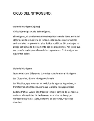 CICLO DEL NITROGENO:


Ciclo del nitrógeno(N),(N2)

Artículo principal: Ciclo del nitrógeno.

El nitrógeno, es un elemento muy importante en la tierra. Forma el
78%2 de de la atmósfera. Es fundamental en la estructura de los
aminoácidos, las proteínas, y los ácidos nucléicos. Sin embargo, no
puede ser utilizado directamente por los organismos. Así, tiene que
ser transformado para el uso de los organismos. El ciclo sigue los
siguientes pasos:




Ciclo del nitrógeno

Transformación. Diferentes bacterias transforman el nitrógeno:

Los Clostridios, fijan el nitrógeno al suelo.

Los Rizobios, que viven en los nódulos de algunas legumbres, y
transforman el nitrógeno, para que la planta lo pueda utilizar

Cadena trófica. Luego, el nitrógeno toma el camino de las redes y
cadenas alimenticias, de herbívoros, a carnívoros. Luego, el
nitrógeno regresa al suelo, en forma de desechos, y cuerpos
muertos.
 