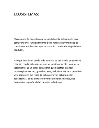 ECOSISTEMAS:




El concepto de ecosistema es especialmente interesante para
comprender el funcionamiento de la naturaleza y multitud de
cuestiones ambientales que se tratarán con detalle en próximos
capítulos.



Hay que insistir en que la vida humana se desarrolla en estrecha
relación con la naturaleza y que su funcionamiento nos afecta
totalmente. Es un error considerar que nuestros avances
tecnológicos: coches, grandes casas, industria, etc. nos permiten
vivir al margen del resto de la biosfera y el estudio de los
ecosistemas, de su estructura y de su funcionamiento, nos
demuestra la profundidad de estas relaciones.
 