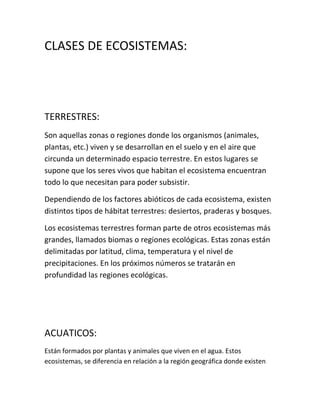 CLASES DE ECOSISTEMAS:




TERRESTRES:
Son aquellas zonas o regiones donde los organismos (animales,
plantas, etc.) viven y se desarrollan en el suelo y en el aire que
circunda un determinado espacio terrestre. En estos lugares se
supone que los seres vivos que habitan el ecosistema encuentran
todo lo que necesitan para poder subsistir.

Dependiendo de los factores abióticos de cada ecosistema, existen
distintos tipos de hábitat terrestres: desiertos, praderas y bosques.

Los ecosistemas terrestres forman parte de otros ecosistemas más
grandes, llamados biomas o regiones ecológicas. Estas zonas están
delimitadas por latitud, clima, temperatura y el nivel de
precipitaciones. En los próximos números se tratarán en
profundidad las regiones ecológicas.




ACUATICOS:
Están formados por plantas y animales que viven en el agua. Estos
ecosistemas, se diferencia en relación a la región geográfica donde existen
 