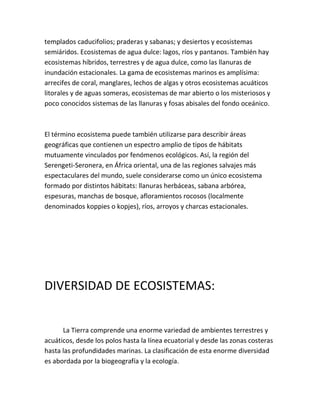 templados caducifolios; praderas y sabanas; y desiertos y ecosistemas
semiáridos. Ecosistemas de agua dulce: lagos, ríos y pantanos. También hay
ecosistemas híbridos, terrestres y de agua dulce, como las llanuras de
inundación estacionales. La gama de ecosistemas marinos es amplísima:
arrecifes de coral, manglares, lechos de algas y otros ecosistemas acuáticos
litorales y de aguas someras, ecosistemas de mar abierto o los misteriosos y
poco conocidos sistemas de las llanuras y fosas abisales del fondo oceánico.



El término ecosistema puede también utilizarse para describir áreas
geográficas que contienen un espectro amplio de tipos de hábitats
mutuamente vinculados por fenómenos ecológicos. Así, la región del
Serengeti-Seronera, en África oriental, una de las regiones salvajes más
espectaculares del mundo, suele considerarse como un único ecosistema
formado por distintos hábitats: llanuras herbáceas, sabana arbórea,
espesuras, manchas de bosque, afloramientos rocosos (localmente
denominados koppies o kopjes), ríos, arroyos y charcas estacionales.




DIVERSIDAD DE ECOSISTEMAS:


      La Tierra comprende una enorme variedad de ambientes terrestres y
acuáticos, desde los polos hasta la línea ecuatorial y desde las zonas costeras
hasta las profundidades marinas. La clasificación de esta enorme diversidad
es abordada por la biogeografía y la ecología.
 