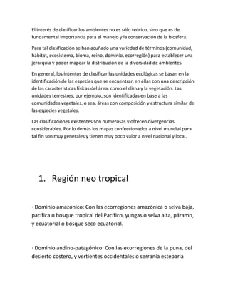 El interés de clasificar los ambientes no es sólo teórico, sino que es de
fundamental importancia para el manejo y la conservación de la biosfera.

Para tal clasificación se han acuñado una variedad de términos (comunidad,
hábitat, ecosistema, bioma, reino, dominio, ecorregión) para establecer una
jerarquía y poder mapear la distribución de la diversidad de ambientes.

En general, los intentos de clasificar las unidades ecológicas se basan en la
identificación de las especies que se encuentran en ellas con una descripción
de las características físicas del área, como el clima y la vegetación. Las
unidades terrestres, por ejemplo, son identificadas en base a las
comunidades vegetales, o sea, áreas con composición y estructura similar de
las especies vegetales.

Las clasificaciones existentes son numerosas y ofrecen divergencias
considerables. Por lo demás los mapas confeccionados a nivel mundial para
tal fin son muy generales y tienen muy poco valor a nivel nacional y local.




   1. Región neo tropical

· Dominio amazónico: Con las ecorregiones amazónica o selva baja,
pacífica o bosque tropical del Pacífico, yungas o selva alta, páramo,
y ecuatorial o bosque seco ecuatorial.



· Dominio andino-patagónico: Con las ecorregiones de la puna, del
desierto costero, y vertientes occidentales o serranía esteparia
 
