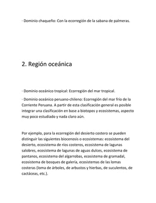 · Dominio chaqueño: Con la ecorregión de la sabana de palmeras.




2. Región oceánica


· Dominio oceánico tropical: Ecorregión del mar tropical.

· Dominio oceánico peruano-chileno: Ecorregión del mar frío de la
Corriente Peruana. A partir de esta clasificación general es posible
integrar una clasificación en base a biotopos y ecosistemas, aspecto
muy poco estudiado y nada claro aún.



Por ejemplo, para la ecorregión del desierto costero se pueden
distinguir las siguientes biocenosis o ecosistemas: ecosistema del
desierto, ecosistema de ríos costeros, ecosistema de lagunas
salobres, ecosistema de lagunas de aguas dulces, ecosistema de
pantanos, ecosistema del algarrobas, ecosistema de gramadal,
ecosistema de bosques de galería, ecosistemas de las lomas
costeras (loma de árboles, de arbustos y hierbas, de suculentos, de
cactáceas, etc.).
 