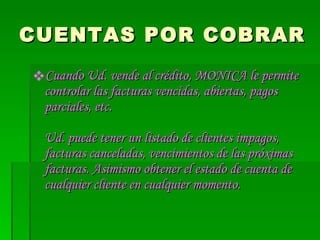 CUENTAS POR COBRAR Cuando Ud. vende al crédito, MONICA le permite controlar las facturas vencidas, abiertas, pagos parciales, etc.  Ud. puede tener un listado de clientes impagos, facturas canceladas, vencimientos de las próximas facturas. Asimismo obtener el estado de cuenta de cualquier cliente en cualquier momento.  