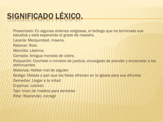  Presentado: En algunas órdenes religiosas, el teólogo que ha terminado sus
estudios y está esperando el grado de maestro.
 Lacería: Mezquindad, miseria.
 Ratonar: Roer.
 Mancilla: Lástima.
 Cornado: Antigua moneda de cobre.
 Porquerón: Corchete o ministro de justicia, encargado de prender y encarcelar a los
delincuentes
 Malsinas: Hablar mal de alguien
 Bodigo: Oblada o pan que los fieles ofrecían en la iglesia para sus difuntos
 Demediar: Llegar a la mitad
 Enjalmar: colchón
 Tajo: trozo de madera para sentarse
 Rifar: Reprender, corregir
 