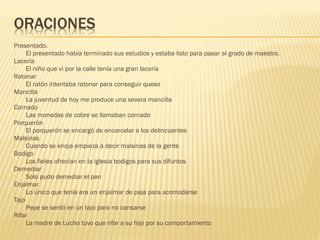 Presentado.
 El presentado había terminado sus estudios y estaba listo para pasar al grado de maestro.
Lacería
 El niño que vi por la calle tenía una gran lacería
Ratonar
 El ratón intentaba ratonar para conseguir queso
Mancilla
 La juventud de hoy me produce una severa mancilla
Cornado
 Las monedas de cobre se llamaban cornado
Porquerón
 El porquerón se encargó de encarcelar a los delincuentes
Malsinas
 Cuando se enoja empieza a decir malsinas de la gente
Bodigo
 Los fieles ofrecían en la iglesia bodigos para sus difuntos
Demediar
 Solo pudo demediar el pan
Enjalmar
 Lo único que tenía era un enjalmar de paja para acomodarse 
Tajo
 Pepe se sentó en un tajo para no cansarse
Rifar
 La madre de Lucho tuvo que rifar a su hijo por su comportamiento
 