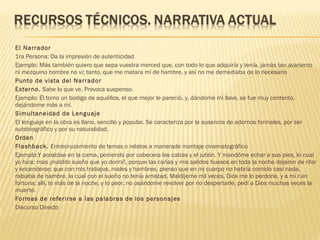  El Narrador
 1ra Persona: Da la impresión de autenticidad
 Ejemplo: Más también quiero que sepa vuestra merced que, con todo lo que adquiría y tenía, jamás tan avariento
ni mezquino hombre no vi; tanto, que me matara mí de hambre, y así no me demediaba de lo necesario
 Punto de vista del Narrador
 Externo. Sabe lo que ve. Provoca suspenso.
 Ejemplo: Él tomo un bodigo de aquéllos, el que mejor le pareció, y, dándome mi llave, se fue muy contento,
dejándome más a mí.
 Simultaneidad de Lenguaje
 El lenguaje en la obra es llano, sencillo y popular. Se caracteriza por la ausencia de adornos formales, por ser
autobiográfico y por su naturalidad.
 Orden
 Flashback. Entrecruzamiento de temas o relatos a manerade montaje cinematográfico
 Ejemplo:Y acostóse en la cama, poniendo por cabecera las calzas y el jubón. Y mandóme echar a sus pies, lo cual
yo hice; mas ¡maldito sueño que yo dormí!, porque las cañas y mis salidos huesos en toda la noche dejaron de rifar
y encenderse; que con mis trabajos, males y hambres, pienso que en mi cuerpo no habría comido casi nada,
rabiaba de hambre, la cual con el sueño no tenía amistad. Maldíjeme mil veces, Dios me lo perdone, y a mi ruin
fortuna; allí, lo más de la noche, y lo peor, no osándome revolver por no despertarle, pedí a Dios muchas veces la
muerte.
 Formas de referirse a las palabras de los personajes
 Discurso Directo
 