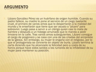  Lázaro González Pérez es un huérfano de origen humilde. Cuando su
padre fallece, su madre lo pone al servicio de un ciego bastante
cruel, el primero de varios amos que lo despertarán a la maldad del
mundo y le enseñarán que tiene que ser asusto o "pícaro" para
sobrevivir. Luego pasa a servir a un clérigo quien casi lo mata de
hambre y después a un hidalgo arruinado que lo manda a pedir
limosna en la calle. Tras varios amos subsiguientes, Lázaro consigue
el cargo de pregonero y se casa con una de las criadas del arcipreste
de la iglesia. Sin embargo, su mujer le engaña con el religioso, por lo
que el protagonista se convierte en objeto de burla. Lázaro termina la
carta diciendo que ha alcanzado la felicidad pero a costa de su
honra porque hace oídos sordos a los rumores de la infidelidad de su
mujer para mantener su posición.
 