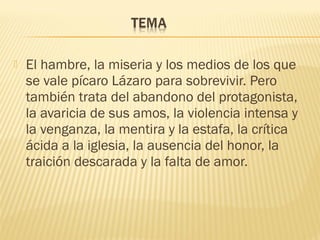  El hambre, la miseria y los medios de los que
se vale pícaro Lázaro para sobrevivir. Pero
también trata del abandono del protagonista,
la avaricia de sus amos, la violencia intensa y
la venganza, la mentira y la estafa, la crítica
ácida a la iglesia, la ausencia del honor, la
traición descarada y la falta de amor.
 