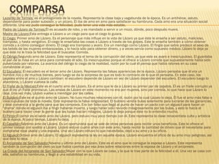 Lazarillo de Tormes: es el protagonista de la novela. Representa la clase baja y vagabunda de la época. Es un antihéroe, astuto,
dependiente para poder subsistir, y un pícaro. Él iba de amo en amo para satisfacer su hambruna. Cada amo era una situación social
diferente. Una vez pudo conseguir la felicidad, pudo tener una vida más estable.
Padre de Lázaro de Tormes:Él es acusado de robo, y es mandado a servir a un mozo, dónde, poco después muere.
Madre de Lázaro:Esta entrega a Lázaro a un ciego para que el ciego lo guiara.
El Ciego: Primer amo de Lázaro. Es el personaje que más influye en la vida de Lázaro ya que éste le enseña a ser astuto, malicioso,
tramposo, y hasta vengativo. El ciego le enseñaba las cosas a Lázaro a través de los golpes. Este le enseña también a cómo obtener
comida y a cómo conseguir dinero. El ciego era tramposo y avaro. Era un mendigo como Lázaro. El fingía que sabía predecir el sexo de
los bebés de las mujeres embarazadas, y lo hacía sólo para obtener dinero, y a veces servía como supuesto médico. Lázaro lo deja ya
que éste no le traía la felicidad que él buscaba: Comida.
El Clérigo:Segundo amo de Lázaro. Este representa el tema de la corrupción del clero, ya que este es avaro e inescrupuloso. El guardaba
el pan de la misa en un arca para comérselo él sólo. Es inescrupuloso porque el ofrece a Lázaro comida que supuestamente había sido
pulverizada por ratones. La avaricia del clérigo lo ciega de la realidad, razón por la cual él piensa que había ratones en su casa
comiéndole el pan.
El Escudero: El escudero es el tercer amo de Lázaro. Representa las falsas apariencias de la época. Lázaro pensaba que él era un
hombre rico y de muchos bienes, pero luego se da la sorpresa de que es todo lo contrario de lo que él pensaba. En este caso, los
papeles entre el amo y Lázaro cambian: el escudero depende de Lázaro en vez de Lázaro depender del escudero. El escudero luego lo
abandona, y Lázaro vuelvea la calle.
El Fraile de la Merced:Este es el cuarto amo de Lázaro. Es el amo que le da a Lázaro su primer par de zapatos. Él es un fraile corrupto ya
que él es un fraile promiscuo. Las ansias de Lázaro en este momento no era por mujeres, sino por comida, lo que hace que Lázaro lo
deje. Una vez más, Lázaro vuelve a mendigar por las calles.
El Buldero:Este es el quinto amo de Lázaro. No tuvo muchas relaciones con él, razón por la cual Lázaro lo deja. Él fue el amo más falso e
inescrupuloso de toda la novela. Este representa la falsa religiosidad. El buldero vendía bulas solamente para lucrarse de las ganancias,
y éste convencía a la gente para que las comprara. Era tan falso que llegó al punto de hacer un pacto con un alguacil para hacer un
"drama" dónde el alguacil iba a fingir haberse muerto, y luego haber sido revivido milagrosamente por las bulas, y esto lo hacía el
buldero para hacer creer la gente que las bulas hacían milagros. Lázaro lo deja porque éste no lo entendía mucho.
El Pintor:El pintor es el sexto amo de Lázaro, pero estuvo muy poco tiempo con él. Este representa la clase renacentista culta y artística
de la época. Al poco tiempo, Lázaro lo deja.
El Capellán:Séptimo amo de Lázaro. Es un oportunista que se vale de otras personas para recibir unos beneficios. Este le ofrece el
primer trabajo con sueldo a Lázaro. Lázaro estuvo cuatro años con este amo, hasta recibir la cantidad de dinero que él necesitaba para
comprarse ropa usada y una espada. Una vez Lázaro obtuvo lo que necesitaba, dejó a su amo y a su oficio.
El Alguacil:Octavo amo de Lázaro. El alguacil representa la ley en aquella época. Lázaro encuentra el oficio de su amo muy peligroso, así
que éste lo deja.
El Arcipreste de San Salvador:Noveno y último amo de Lázaro. Este es el amo que le consigue la esposa a Lázaro. Este representa
también la corrupción del clero ya que había cuentos por esa área sobre relaciones entre la esposa de Lázaro y el arcipreste.
La Criada del Arcipreste de San Salvador:Mujer con la que Lázaro se casa, y la que le trae parte de la felicidad a él. Una vez se casa con
ella, satisfizo su hambruna, y llegó a una estabilidad en su vida.
 