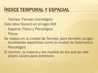 Tiempo: Tiempo cronológico
Esta obra floreció en el siglo XVII
 Espacio. Físico y Psicológico
 Físico:
Se realiza en la ciudad de Tormes; pero también surgen
localidades españolas como la ciudad de Salamanca
 Psicológico
El hambre, la miseria y los medios de los que se vale
pícaro Lázaro para sobrevivir.
 