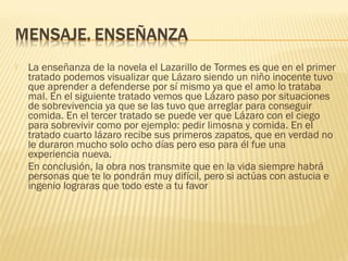  La enseñanza de la novela el Lazarillo de Tormes es que en el primer
tratado podemos visualizar que Lázaro siendo un niño inocente tuvo
que aprender a defenderse por sí mismo ya que el amo lo trataba
mal. En el siguiente tratado vemos que Lázaro paso por situaciones
de sobrevivencia ya que se las tuvo que arreglar para conseguir
comida. En el tercer tratado se puede ver que Lázaro con el ciego
para sobrevivir como por ejemplo: pedir limosna y comida. En el
tratado cuarto lázaro recibe sus primeros zapatos, que en verdad no
le duraron mucho solo ocho días pero eso para él fue una
experiencia nueva.
 En conclusión, la obra nos transmite que en la vida siempre habrá
personas que te lo pondrán muy difícil, pero si actúas con astucia e
ingenio lograras que todo este a tu favor
 