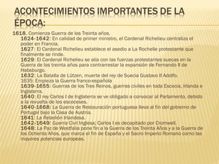 1618. Comienza Guerra de los Treinta años.
1624-1642: En calidad de primer ministro, el Cardenal Richelieu centraliza el
poder en Francia.
1627: El Cardenal Richelieu establece el asedio a La Rochelle protestante que
finalmente se rinde.
1629: El Cardenal Richelieu se alía con las fuerzas protestantes suecas en la
Guerra de los treinta años para contrarrestar la expansión de Fernando II de
Habsburgo.
1632: La Batalla de Lützen, muerte del rey de Suecia Gustavo II Adolfo.
1635: Empieza la Guerra franco-española
1639-1655: Guerras de los Tres Reinos, guerras civiles en toda Escocia, Irlanda e
Inglaterra.
1640: El rey Carlos I de Inglaterra se ve obligado a convocar al Parlamento, debido
a la revuelta de los escoceses.
1640-1668: La Guerra de Restauración portuguesa lleva al fin del gobierno de
Portugal bajo la Casa de Austria.
1641: La Rebelión Irlandesa.
1642-1649: Guerra Civil Inglesa; Carlos I es decapitado por Cromwell.
1648: La Paz de Westfalia pone fin a la Guerra de los Treinta Años y a la Guerra de
los Ochenta Años, que marca el fin de España y el Sacro Imperio Romano como las
mayores potencias europeas.
 