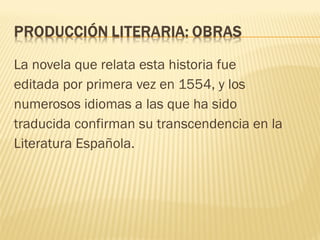 La novela que relata esta historia fue
editada por primera vez en 1554, y los
numerosos idiomas a las que ha sido
traducida confirman su transcendencia en la
Literatura Española.
 