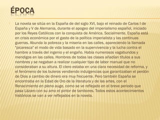  La novela se sitúa en la España de del siglo XVI, bajo el reinado de Carlos I de
España y V de Alemania, durante el apogeo del imperialismo español, iniciado
por los Reyes Católicos con la conquista de América. Socialmente, España está
en crisis económica por el gasto de la política imperialista y las continuas
guerras. Abunda la pobreza y la miseria en las calles, apareciendo la llamada
"picaresca" el modo de vida basado en la supervivencia y la lucha contra el
hambre a través del ingenio y el engaño. Había numerosos vagabundos y
mendigos en las calles. Hombres de todas las clases añadían títulos a sus
nombres y se negaban a realizar cualquier tipo de labor manual que no
consideraban a su altura. El clero estaba en una clara necesidad de reforma, y
el fenómeno de los buleros vendiendo indulgencias que garantizaban el perdón
de Dios a cambio de dinero era muy frecuente. Pero también España se
encontraba en la Edad de Oro de la literatura y de las artes, con el
Renacimiento en pleno auge, como se ve reflejado en el breve periodo que
pasa Lázaro con su amo el pintor de tambores. Todos estos acontecimientos
históricos se van a ver reflejados en la novela.
 