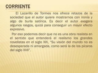 El Lazarillo de Tormes nos ofrece retazos de la
sociedad que el autor quiere mostrarnos con ironía y
algo de burla satírica. Es decir el autor exagera
algunos rasgos, quizá para conseguir un mayor efecto
expresivo.
Por eso podemos decir que no es una obra realista en
el sentido que entenderá el realismo los grandes
novelistas en el siglo XIX, “Su visión del mundo no es
desesperada ni amargada, como será la de los pícaros
del siglo XVII”.
 