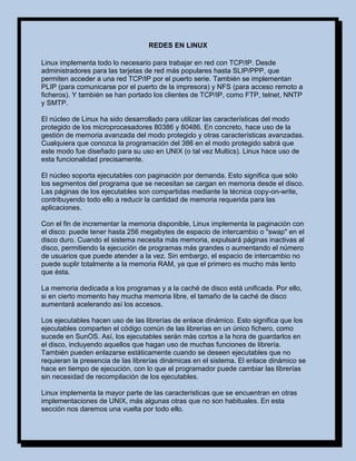 REDES EN LINUX

Linux implementa todo lo necesario para trabajar en red con TCP/IP. Desde
administradores para las tarjetas de red más populares hasta SLIP/PPP, que
permiten acceder a una red TCP/IP por el puerto serie. También se implementan
PLIP (para comunicarse por el puerto de la impresora) y NFS (para acceso remoto a
ficheros). Y también se han portado los clientes de TCP/IP, como FTP, telnet, NNTP
y SMTP.

El núcleo de Linux ha sido desarrollado para utilizar las características del modo
protegido de los microprocesadores 80386 y 80486. En concreto, hace uso de la
gestión de memoria avanzada del modo protegido y otras características avanzadas.
Cualquiera que conozca la programación del 386 en el modo protegido sabrá que
este modo fue diseñado para su uso en UNIX (o tal vez Multics). Linux hace uso de
esta funcionalidad precisamente.

El núcleo soporta ejecutables con paginación por demanda. Esto significa que sólo
los segmentos del programa que se necesitan se cargan en memoria desde el disco.
Las páginas de los ejecutables son compartidas mediante la técnica copy-on-write,
contribuyendo todo ello a reducir la cantidad de memoria requerida para las
aplicaciones.

Con el fin de incrementar la memoria disponible, Linux implementa la paginación con
el disco: puede tener hasta 256 megabytes de espacio de intercambio o "swap" en el
disco duro. Cuando el sistema necesita más memoria, expulsará páginas inactivas al
disco, permitiendo la ejecución de programas más grandes o aumentando el número
de usuarios que puede atender a la vez. Sin embargo, el espacio de intercambio no
puede suplir totalmente a la memoria RAM, ya que el primero es mucho más lento
que ésta.

La memoria dedicada a los programas y a la caché de disco está unificada. Por ello,
si en cierto momento hay mucha memoria libre, el tamaño de la caché de disco
aumentará acelerando así los accesos.

Los ejecutables hacen uso de las librerías de enlace dinámico. Esto significa que los
ejecutables comparten el código común de las librerías en un único fichero, como
sucede en SunOS. Así, los ejecutables serán más cortos a la hora de guardarlos en
el disco, incluyendo aquellos que hagan uso de muchas funciones de librería.
También pueden enlazarse estáticamente cuando se deseen ejecutables que no
requieran la presencia de las librerías dinámicas en el sistema. El enlace dinámico se
hace en tiempo de ejecución, con lo que el programador puede cambiar las librerías
sin necesidad de recompilación de los ejecutables.

Linux implementa la mayor parte de las características que se encuentran en otras
implementaciones de UNIX, más algunas otras que no son habituales. En esta
sección nos daremos una vuelta por todo ello.
 