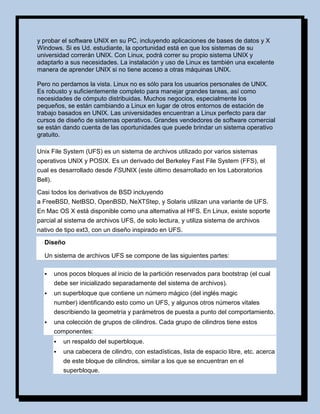 y probar el software UNIX en su PC, incluyendo aplicaciones de bases de datos y X
Windows. Si es Ud. estudiante, la oportunidad está en que los sistemas de su
universidad correrán UNIX. Con Linux, podrá correr su propio sistema UNIX y
adaptarlo a sus necesidades. La instalación y uso de Linux es también una excelente
manera de aprender UNIX si no tiene acceso a otras máquinas UNIX.

Pero no perdamos la vista. Linux no es sólo para los usuarios personales de UNIX.
Es robusto y suficientemente completo para manejar grandes tareas, así como
necesidades de cómputo distribuidas. Muchos negocios, especialmente los
pequeños, se están cambiando a Linux en lugar de otros entornos de estación de
trabajo basados en UNIX. Las universidades encuentran a Linux perfecto para dar
cursos de diseño de sistemas operativos. Grandes vendedores de software comercial
se están dando cuenta de las oportunidades que puede brindar un sistema operativo
gratuito.

Unix File System (UFS) es un sistema de archivos utilizado por varios sistemas
operativos UNIX y POSIX. Es un derivado del Berkeley Fast File System (FFS), el
cual es desarrollado desde FSUNIX (este último desarrollado en los Laboratorios
Bell).

Casi todos los derivativos de BSD incluyendo
a FreeBSD, NetBSD, OpenBSD, NeXTStep, y Solaris utilizan una variante de UFS.
En Mac OS X está disponible como una alternativa al HFS. En Linux, existe soporte
parcial al sistema de archivos UFS, de solo lectura, y utiliza sistema de archivos
nativo de tipo ext3, con un diseño inspirado en UFS.
   Diseño

   Un sistema de archivos UFS se compone de las siguientes partes:

        unos pocos bloques al inicio de la partición reservados para bootstrap (el cual
         debe ser inicializado separadamente del sistema de archivos).
        un superbloque que contiene un número mágico (del inglés magic
         number) identificando esto como un UFS, y algunos otros números vitales
         describiendo la geometría y parámetros de puesta a punto del comportamiento.
        una colección de grupos de cilindros. Cada grupo de cilindros tiene estos
         componentes:
            un respaldo del superbloque.
            una cabecera de cilindro, con estadísticas, lista de espacio libre, etc. acerca
             de este bloque de cilindros, similar a los que se encuentran en el
             superbloque.
 