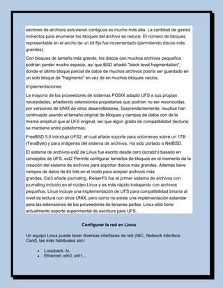 sectores de archivos estuvieran contiguos es mucho más alta. La cantidad de gastos
indirectos para enumerar los bloques del archivo se reduce. El número de bloques
representable en el ancho de un bit fijo fue incrementado (permitiendo discos más
grandes).

Con bloques de tamaño más grande, los discos con muchos archivos pequeños
podrían perder mucho espacio, así que BSD añadió "block level fragmentation",
donde el último bloque parcial de datos de muchos archivos podría ser guardado en
un solo bloque de "fragmento" en vez de en muchos bloques vacíos.

Implementaciones

La mayoría de los proveedores de sistemas POSIX adaptó UFS a sus propias
necesidades, añadiendo extensiones propietarias que podrían no ser reconocidas
por versiones de UNIX de otros desarrolladores. Sorprendentemente, muchos han
continuado usando el tamaño original de bloques y campos de datos con de la
misma amplitud que el UFS original, así que algún grado de compatibilidad (lectura)
se mantiene entre plataformas.

FreeBSD 5.0 introdujo UFS2, el cual añade soporte para volúmenes sobre un 1TB
(TeraByte) y para imágenes del sistema de archivos. Ha sido portado a NetBSD.

El sistema de archivos ext2 de Linux fue escrito desde cero (scratch) basado en
conceptos de UFS. ext2 Permite configurar tamaños de bloques en el momento de la
creación del sistema de archivos para soportar discos más grandes. Además tiene
campos de datos de 64 bits en el inodo para aceptar archivos más
grandes. Ext3 añade journaling. ReiserFS fue el primer sistema de archivos con
journaling incluido en el núcleo Linux y es más rápido trabajando con archivos
pequeños. Linux incluye una implementación de UFS para compatibilidad binaria al
nivel de lectura con otros UNIX, pero como no existe una implementación estandar
para las extensiones de los proveedores de terceras partes, Linux sólo tiene
actualmente soporte experimental de escritura para UFS.


                             Configurar la red en Linux

Un equipo Linux puede tener diversas interfaces de red (NIC, Network Interface
Card), las más habituales son:

        Loopback: lo.
        Ethernet: eth0, eth1...
 