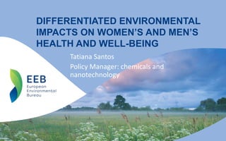 DIFFERENTIATED ENVIRONMENTAL
IMPACTS ON WOMEN’S AND MEN’S
HEALTH AND WELL-BEING
Tatiana Santos
Policy Manager: chemicals and
nanotechnology
 